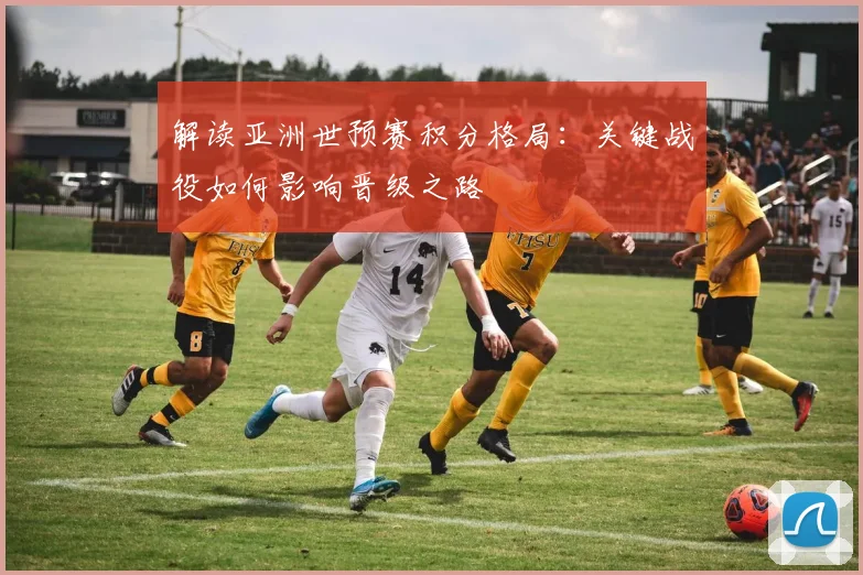 解读亚洲世预赛积分格局：关键战役如何影响晋级之路